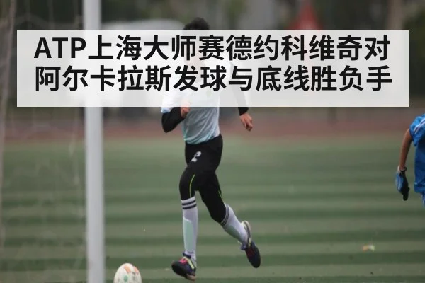 ATP上海大师赛德约科维奇对阿尔卡拉斯发球与底线胜负手